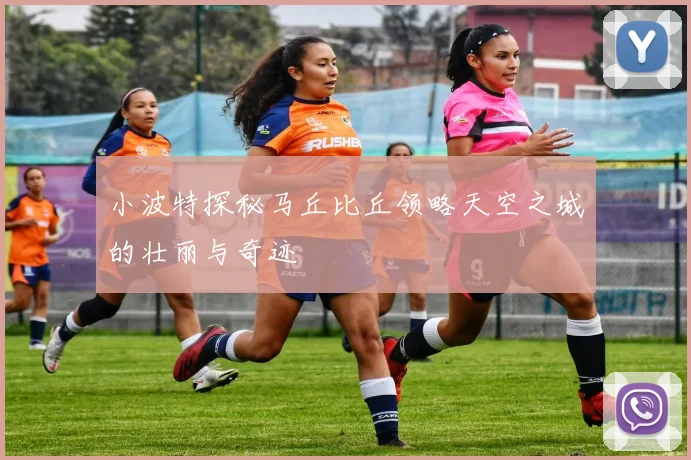 小波特探秘马丘比丘领略天空之城的壮丽与奇迹