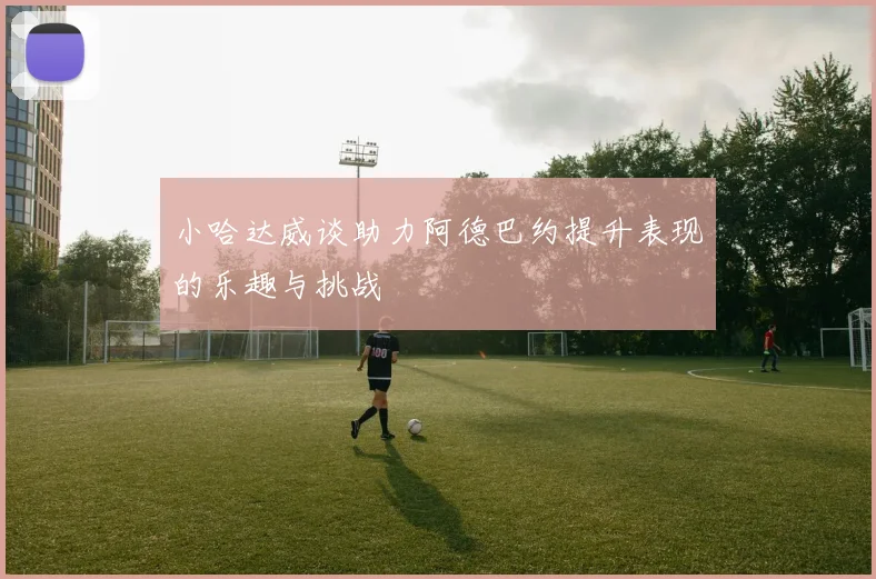 小哈达威谈助力阿德巴约提升表现的乐趣与挑战