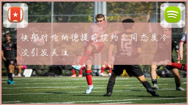 快船对伦纳德提前续约合同态度冷淡引发关注