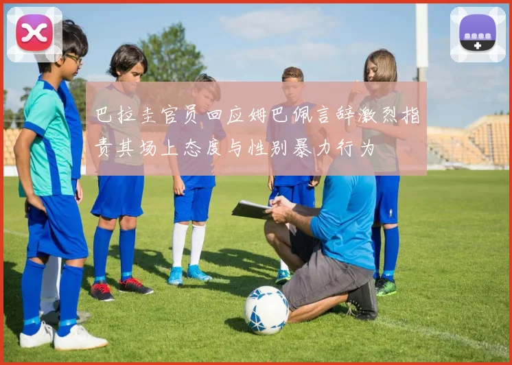 巴拉圭官员回应姆巴佩言辞激烈指责其场上态度与性别暴力行为