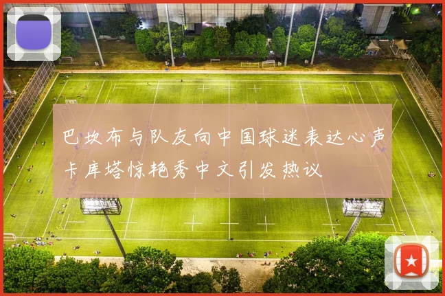 巴坎布与队友向中国球迷表达心声卡库塔惊艳秀中文引发热议