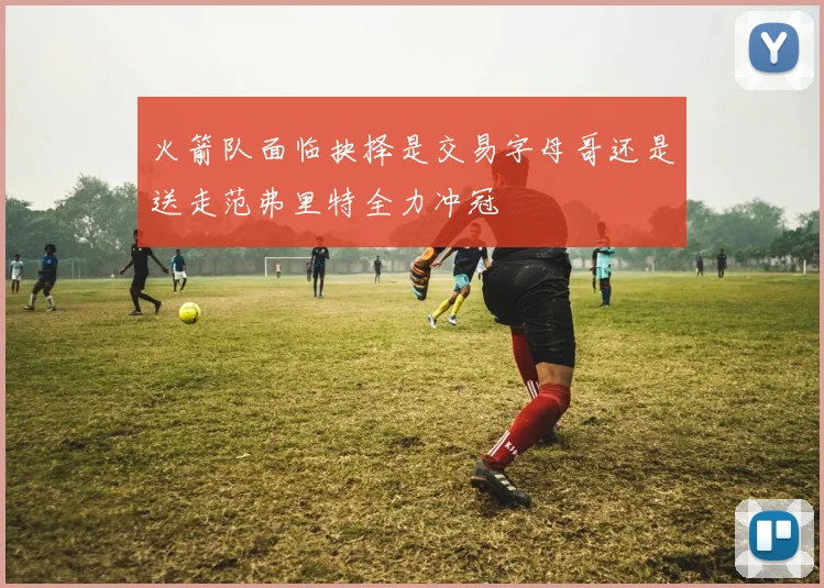 火箭队面临抉择是交易字母哥还是送走范弗里特全力冲冠
