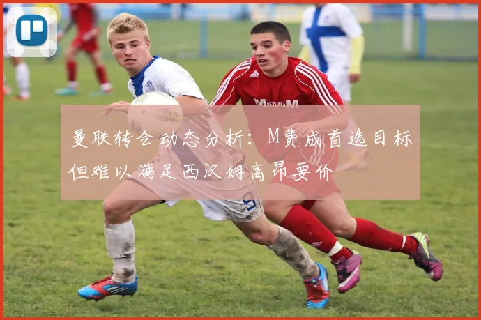 曼联转会动态分析：M费成首选目标但难以满足西汉姆高昂要价