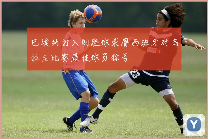巴埃纳打入制胜球荣膺西班牙对乌拉圭比赛最佳球员称号