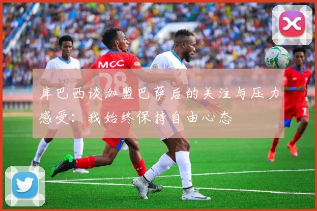 库巴西谈加盟巴萨后的关注与压力感受：我始终保持自由心态