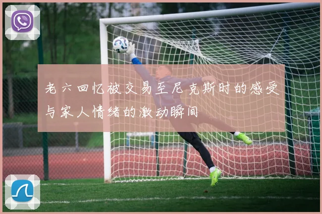 老六回忆被交易至尼克斯时的感受与家人情绪的激动瞬间