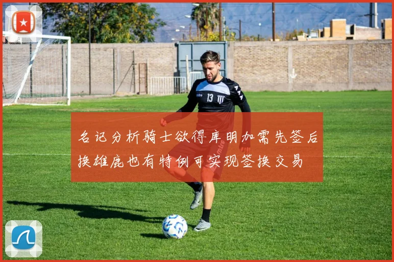 名记分析骑士欲得库明加需先签后换雄鹿也有特例可实现签换交易
